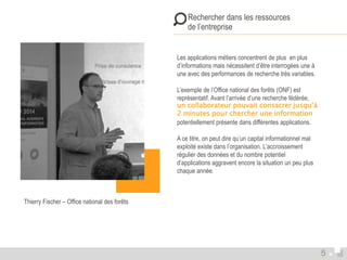  Rechercher dans les ressources 
 de l’entreprise 
Les applications métiers concentrent de plus en plus 
d’informations mais nécessitent d’être interrogées une à 
une avec des performances de recherche très variables. 
L’exemple de l’Office national des forêts (ONF) est 
représentatif. Avant l’arrivée d’une recherche fédérée, 
un collaborateur pouvait consacrer jusqu’à 
2 minutes pour chercher une information 
potentiellement présente dans différentes applications. 
A ce titre, on peut dire qu’un capital informationnel mal 
exploité existe dans l’organisation. L’accroissement 
régulier des données et du nombre potentiel 
d’applications aggravent encore la situation un peu plus 
chaque année. 
Thierry Fischer – Office national des forêts 
5 
 