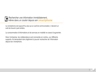  Rechercher une information immédiatement, 
même dans un couloir depuis son smartphone 
Le smartphone est aujourd’hui plus qu’un outil de communication, il devient un 
outil de travail à part entière. 
La consommation d’informations et de services en mobilité ne cesse d’augmenter. 
Dans l’entreprise, les collaborateurs sont connectés en continu, sur différents 
supports. Ils demandent donc légitiment à pouvoir rechercher de l’information 
depuis leur smartphone. 
7 
 