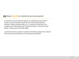  Rester éveillé sur l’activité de son environnement 
La recherche n’est pas forcément explicite. Les collaborateurs peuvent être à 
l’écoute, curieux de connaître l’activité de leurs environnements (proches, 
entreprise, relations professionnelles, etc.). La recherche s’étend ainsi à une 
nouvelle source d’informations jusqu’à présent inexistante : l’activité des autres. 
Bientôt, il faudra ajouter l’activité des objets. 
La recherche doit donc prendre en compte de l’information produite dans l’instant et 
dont la syntaxe prend des libertés avec l’orthodoxie grammaticale. 
9 
 