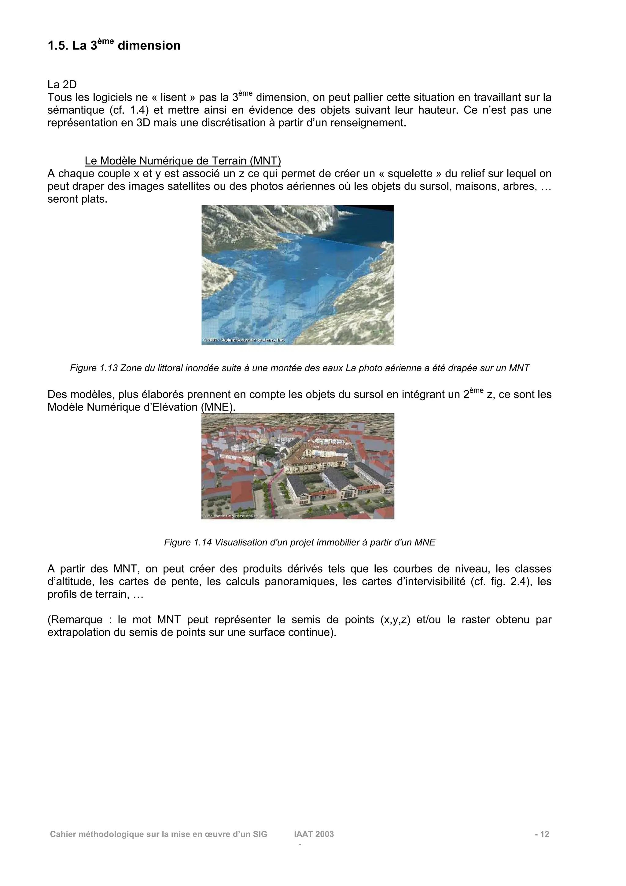 Cahier méthodologique sur la mise en œuvre d’un SIG IAAT 2003 - 12
-
1.5. La 3ème
dimension
La 2D
Tous les logiciels ne « lisent » pas la 3ème
dimension, on peut pallier cette situation en travaillant sur la
sémantique (cf. 1.4) et mettre ainsi en évidence des objets suivant leur hauteur. Ce n’est pas une
représentation en 3D mais une discrétisation à partir d’un renseignement.
Le Modèle Numérique de Terrain (MNT)
A chaque couple x et y est associé un z ce qui permet de créer un « squelette » du relief sur lequel on
peut draper des images satellites ou des photos aériennes où les objets du sursol, maisons, arbres, …
seront plats.
Figure 1.13 Zone du littoral inondée suite à une montée des eaux La photo aérienne a été drapée sur un MNT
Des modèles, plus élaborés prennent en compte les objets du sursol en intégrant un 2ème
z, ce sont les
Modèle Numérique d’Elévation (MNE).
Figure 1.14 Visualisation d'un projet immobilier à partir d'un MNE
A partir des MNT, on peut créer des produits dérivés tels que les courbes de niveau, les classes
d’altitude, les cartes de pente, les calculs panoramiques, les cartes d’intervisibilité (cf. fig. 2.4), les
profils de terrain, …
(Remarque : le mot MNT peut représenter le semis de points (x,y,z) et/ou le raster obtenu par
extrapolation du semis de points sur une surface continue).
 