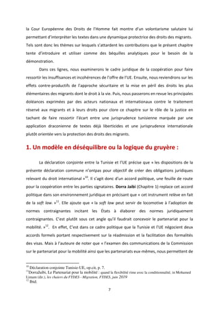 7
la Cour Européenne des D oits de l Ho e fait o t e d u olo ta is e salutai e lui
pe etta t d i te p te les textes dans une dynamique protectrice des droits des migrants.
Tels so t do les th es su les uels s atta de t les o t i utio s ue le p se t hapit e
te te d i t odui e et utilise o e des uilles a al ti ues pou le esoi de la
démonstration.
Dans ces lignes, nous examinerons le cadre juridique de la coopération pour faire
esso ti les i suffisa es et i oh e es de l off e de l UE. E suite, ous e ie d o s su les
effets contre-p odu tifs de l app o he s u itai e et la ise e p il des droits les plus
élémentaires des migrants dont le droit à la vie. Puis, nous passerons en revue les principales
doléances exprimées par des acteurs nationaux et internationaux contre le traitement
réservé aux migrants et à leurs droits pour clore ce chapitre sur le rôle de la justice en
ta ha t de fai e esso ti l a t e t e u e ju isp ude e tu isie e a u e pa u e
application draconienne de textes déjà liberticides et une jurisprudence internationale
plutôt orientée vers la protection des droits des migrants.
1. Un modèle en déséquilibre ou la logique du gruyère :
La d la atio o joi te e t e la Tu isie et l UE p ise ue « les dispositions de la
p se te d la atio o u e o tpas pou o je tif de e des o ligatio s ju idi ues
relevant du droit international »10
. Il s agit do d u a o d politi ue, u e feuille de oute
pour la coopération entre les parties signataires. Dorra Jaibi (Chapitre 1) replace cet accord
politique dans son environnement juridique en précisant que « cet instrument relève en fait
de la soft law. »11
. Elle ajoute que « la soft law peut se i de lo o oti e à l adoptio de
normes contraignantes incitant les États à élaborer des normes juridiquement
o t aig a tes. C est plutôt sous et a gle u il faud ait o e oi le pa te ariat pour la
mobilité. »12
. En effet, C est da s e ad e politi ue ue la Tu isie et l UE go ie t deu
accords formels portant respectivement sur la réadmission et la facilitation des formalités
des isas. Mais à l auteu e de ote ue « l e a e des ommunications de la Commission
sur le partenariat pour la mobilité ainsi que les partenariats eux-mêmes, nous permettent de
10
Déclaration conjointe Tunisie-UE, op.cit, p. 7.
11
DorraJaibi, Le Partenariat pour la mobilité : quand la flexibilité rime avec la conditionnalité, in Mohamed
Limam (dir.), les chaiers du FTDES - Migration, FTDES, juin 2019
12
Ibid.
 