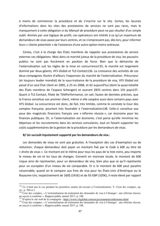 47
à moins de commencer la procédure et de s i s i e sur le site. Certes, les lacunes
d i fo atio s dans les sites des prestataires de services ne sont pas rares, mais le
manquement à cette obligation-ci du Manuel de procédure peut ne pas résulter d u simple
oubli. Animés par une logique de profit, ces opérateurs ont intérêt à ce u u maximum de
demandeurs de visas passe par leurs centres, et ne s e p esse t pas, dès lors, pour informer
leurs « clients potentiels » de l e istence d'une autre option moins onéreuse.
Certes, est à la charge des États membres de rappeler aux prestataires de service
externes ces obligations. Mais dans ce marché juteux de la procédure de visa, les pouvoirs
publics ne sont pas forcément en position de force. Bien que la démarche de
l e te alisatio suit les règles de la mise en concurrence135, le marché est largement
dominé par deux géants, VFS Global et TLS Contact136. La croissance des activités de ces
deux compagnies illustre d ailleu s l e pa sio du marché de l e te alisatio . Précurseur
(et toujours leader mondial) de la sous-traitance de la procédure de visa, VFS Global est
passé d u seul État client en 2005, à 25 en 2008, et 62 aujou d hui (dont la quasi-totalité
des États membres de l espa e Schengen) et ouvrant 2835 centres dans 141 pays137.
Quant à TLS Contact, filiale de TéléPerformance, on sait, fautes de données précises, que
la France constitue son premier client, même si elle coopère aussi dans certains pays avec
VFS Global. La concurrence est donc, de fait, très limitée, comme le constate la Cour des
comptes française, pourtant très favorable à l e te alisatio 138. Celle-ci constitue aux
yeux des magistrats financiers français une « réforme réussie », car économe pour les
finances publiques. Or, si l e te alisatio est économe, c est parce u elle minimise les
dépenses et les recrutements dans les services consulaires, tout en faisant supporter les
coûts supplémentaires de la gestion de la procédure par les demandeurs de visas.
B/ Un surcoût injustement supporté par les demandeurs de visa :
Les demandes de visas ne sont pas gratuites. A l e eptio des cas d e e ptio ou de
réduction, chaque demandeur doit payer un montant fixé par le Code à € au titre de
« droits de visas ». Ce montant est le même pour tous les pays de la liste noire, peu importe
le niveau de vie et les taux de changes. Converti en monnaie locale, le montant de €
risque ainsi de représenter, pour un demandeur de visa, bien plus que ce u il représente
pour un européen d u niveau de vie comparable. Et si le montant de € peut paraitre
raisonnable, quand on le compare aux frais de visa pour les États-Unis d A i ue ou le
Royaume-Uni, respectivement de 160$ € et de 93 GBP € , il reste élevé par rapport
135
Ce n’était pas le cas pendant les premières années du recours à l’externalisation. V. Cour des comptes, op.
cit., p. 204 et s.
136
Cour des comptes, « L’externalisation du traitement des demandes de visa à l’étranger : une réforme réussie,
un succès à conforter », Rapport public annuel 2017, p. 188.
137
D’après le site web de la compagnie : https://www.vfsglobal.com/en/governments/milestones.html
138
Cour des comptes, « L’externalisation du traitement des demandes de visa à l’étranger : une réforme réussie,
un succès à conforter », Rapport public annuel 2017, p. 188.
 