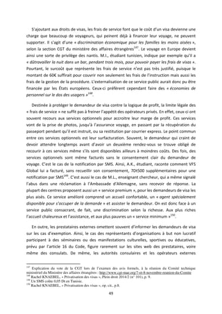 49
“ ajouta t aux droits de visas, les frais de service font que le coût d u visa devienne une
charge que beaucoup de voyageurs, qui peinent déjà à financer leur voyage, ne peuvent
supporter. Il s agit d u e « discrimination économique pour les familles les moins aisées »,
selon la section CGT du ministère des affaires étrangères147
. Le voyage en Europe devient
ainsi une sorte de privilège des nantis. M.I., étudiant tunisien, indique par exemple u il a
« dûtravailler la nuit dans un bar, pendant trois mois, pour pouvoir payer les frais de visas ».
Pourtant, le surcoût que représente les frais de service est pas très justifié, puisque le
montant de € suffirait pour couvrir non seulement les frais de l i st u tio mais aussi les
frais de la gestion de la procédure. L e te alisatio de ce service public aurait donc pu être
financée par les États européens. Ceux-ci préfèrent cependant faire des « économies de
personnel sur le dos des usagers »148
.
Destinée à protéger le demandeur de visa contre la logique de profit, la limite légale des
« frais de service » ne suffit pas à freiner l app tit des opérateurs privés. En effet, ceux-ci ont
souvent recours aux services optionnels pour accroitre leur marge de profit. Ces services
vont de la prise de photos, jus u à l assu a e voyage, en passant par la récupération du
passeport pendant u il est instruit, ou sa restitution par courrier express. Le point commun
entre ces services optionnels est leur surfacturation. Souvent, le demandeur qui craint de
devoir attendre longtemps avant d a oi un deuxième rendez-vous se trouve obligé de
recourir à ces services même s ils sont disponibles ailleurs à moindres coûts. Des fois, des
services optionnels sont même facturés sans le consentement clair du demandeur de
voyage. C est le cas de la notification par SMS. Ainsi, A.K., étudiant, raconte comment VFS
Global lui a facturé, sans recueillir son consentement, 7Dt500 supplémentaires pour une
notification par SMS149
. C est aussi le cas de M.L., enseignant chercheur, qui a même signalé
l a us dans une réclamation à l A assade d Alle ag e, sans recevoir de réponse. La
plupart des centres proposent aussi un « service premium », pour les demandeurs de visa les
plus aisés. Ce service amélioré comprend un accueil confortable, un « agent spécialement
disponible pour s’o upe de la demande » et assister le demandeur. On est donc face à un
service public consacrant, de fait, une discrimination selon la richesse. Aux plus riches
l a ueil chaleureux et l assista e, et aux plus pauvres un « service minimum »150
.
En outre, les prestataires externes omettent souvent d i fo e les demandeurs de visa
sur les cas d e e ptio . Ainsi, le cas des représentants d o ga isatio s à but non lucratif
participant à des séminaires ou des manifestations culturelles, sportives ou éducatives,
prévu par l a ti le 16 du Code, figure rarement sur les sites web des prestataires, voire
même des consulats. De même, les autorités consulaires et les opérateurs externes
147
Explication du vote de la CGT lors de l’examen des avis formels, à la réunion du Comité technique
ministériel du Ministère des affaires étrangères : http://www.cgt-mae.org/7-et-8-novembre-reunion-du-Comite
148
Rachel KNAEBEL, « Privatisation des visas », Plein droit 2014/2 (n° 101), p. 9.
149
Un SMS coûte 0,05 Dt en Tunisie.
150
Rachel KNAEBEL, « Privatisation des visas », op. cit., p.8.
 