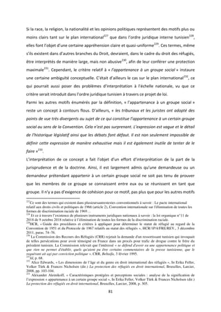 81
Si la race, la religion, la nationalité et les opinions politiques représentent des motifs plus ou
moins clairs tant sur le plan international227
ue da s l o d e ju idi ue i te e tu isie 228
,
elles fo t l o jet d u e e tai e app he sio lai e et uasi-uniforme229
. Ces termes, même
s ils e iste t da s d aut es a hes du D oit, de aie t, da s le ad e du d oit des fugi s,
être interprétés de manière large, mais non abusive230
, afin de leur conférer une protection
maximale231
. Cependant, le critère relatif à « l’appa te a e à u g oupe so ial » instaure
u e e tai e a iguït o eptuelle. C tait d ailleu s le as su le pla i te atio al232
, ce
ui pou ait aussi pose des p o l es d i te p tatio à l helle atio ale, u ue e
it e se ait i t oduit da s l o d e ju idi ue tu isie à t a e s e p ojet de loi.
Parmi les autres motifs énumérés par la définition, « l appa te a e à u g oupe so ial »
este u o ept à o tou s flous. D ailleurs, « les tribunaux et les juristes ont adopté des
poi ts de vue t s dive ge ts au sujet de e ui o stitue l’appa te a e à u e tai g oupe
so ial au se s de la Co ve tio . Cela ’est pas su p e a t. L’e p essio est vague et le d tail
de l’histo i ue législatif ainsi que les débats font défaut. Il est non seulement impossible de
définir cette expression de manière exhaustive mais il est également inutile de tenter de le
faire »233
.
L i te p tatio de e o ept a fait l o jet d u effo t d i te p tation de la part de la
ju isp ude e et de la do t i e. Ai si, il est la ge e t ad is u u e de a deuse ou u
demandeur prétendant appartenir à un certain groupe social ne soit pas tenu de prouver
que les membres de ce groupe se connaissent entre eux ou se réunissent en tant que
g oupe. Il a pas d e ige e de oh sio pou e otif, pas plus ue pou les aut es otifs
227
Ce sont des termes qui existent dans plusieursautrestextes conventionnels à savoir : Le pacte international
relatif aux droits civils et politiques de 1966 (article 2), Convention internationale sur l'élimination de toutes les
formes de discrimination raciale de 1969…
228
Et ce à travers l’existence de plusieurs instruments juridiques nationaux à savoir : la loi organique n°11 de
2018 de 9 octobre 2018 relative à l’élimination de toutes les formes de la discrimination raciale.
229
HCR, « Guide des procédures et critères à appliquer pour déterminer le statut de réfugié au regard de la
Convention de 1951 et du Protocole de 1967 relatifs au statut des réfugiés », HCR/1P/4/FRE/REV., 3 décembre
2011, paras. 74–76.
230
La Commission des Recours des Réfugiés (CRR) rejetait la demande d'un ressortissant tunisien qui invoquait
de telles persécutions pour avoir témoigné en France dans un procès pour trafic de drogue contre le frère du
président tunisien. La Commission relevait que l'intéressé « se défend d'avoir eu une appartenance politique et
que rien ne permet d'établir, quels qu'aient pu être certains commentaires de la presse tunisienne, que le
requérant ait agi par conviction politique ». CRR, Beltaifa, 3 février 1995.
231
Id, p. 68.
232
Alice Edwards, « Les dimensions de l’âge et du genre en droit international des réfugiés », In Erika Feller,
Volker Türk & Frances Nicholsen (dir.) La protection des réfugiés en droit international, Bruxelles, Larcier,
2008, pp. 103-104.
233
Alexander Aleinikoff, « Caractéristiques protégées et perceptions sociales : analyse de la signification de
l’expression « appartenance à un certain groupe social », In Erika Feller, Volker Türk & Frances Nicholsen (dir.)
La protection des réfugiés en droit international, Bruxelles, Larcier, 2008, p. 305.
 