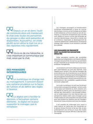 2/ Une perception très instrumentale
Les managers envisagent la transformation
numérique essentiellement à l’aune du courrier
électronique,commeunetechnologiequiaccélère
et démultiplie les communications au sein de l’en-
treprise. Le chat et les Smartphones avec les SMS
sont utilisés et conçus comme des échanges de
courriers électroniques, interactifs en temps réel
et à distance. Cependant, le développement de
certaines plateformes collaboratives d’entreprise
présage selon certains d’une évolution culturelle
plus globale.
Les managers de proximité
sont aujourd’hui davantage
impactés
Cette perception positive des possibilités
apportéesparladigitalisationestd’abordcelledes
managers de proximité. Ce sont eux qui semblent
les plus impactés et qui transforment le plus leurs
pratiques managériales.
Lesévolutionssontmoinsnettespourlesmana-
gers intermédiaires qui sont plus réservés, voire
négatifs pour certains. Plus que les managers de
proximitéencore,ilsonttendanceànevoirdansla
transformationnumériquequeledéveloppement
des messageries instantanées et une accélération
desfluxd’information.Ilssontmoinsenclinsàyvoir
spontanément des possibilités supplémentaires
de travail collaboratif.
Les outils numériques ne sont pas forcément
conçusdansuneapprocheglobale:certainsoutils
mis en place sont destinés au client, d’autres vers
les salariés en interne, pour du reporting ou pour
diffuser des informations. Il est possible d’obser-
ver la modernisation d’un site internet dans une
perspective relation client, sans envisager que la
modernisationdusitepuisseêtreuneopportunité
pour faire évoluer les relations que les managers
de premier niveau entretiennent avec leur équipe.
Il est possible de s’interroger pour savoir si
cette réserve ne cache pas une inquiétude sur
le devenir de leur fonction et de leur rôle, et plus
profondément une remise en cause des modes
de management actuels difficiles à aborder dans
l’entreprise.
Depuis un an et demi, l’outil
de communication est maintenant
le chat avec toutes les personnes
du groupe si elles sont présentes et
disponibles. Aujourd’hui, on chate
plutôt qu’on utilise le mail car on a
des réponses très rapidement.
Vis-à-vis de ma hiérarchie, si
c’est important je communique par
mail, sinon par le chat.
Des managers
intermédiaires
Le numérique ne change rien
au management, il convient d’avoir
une certaine prudence sur la façon
de l’utiliser, et de définir des règles
à l’avance.
Le digital sert à faciliter la
décision, à factualiser certains
éléments : le digital est là pour
supporter le manager, pas le
remplacer.
10Les cahiers DE L’OSI / hors série - janvier 2016
 