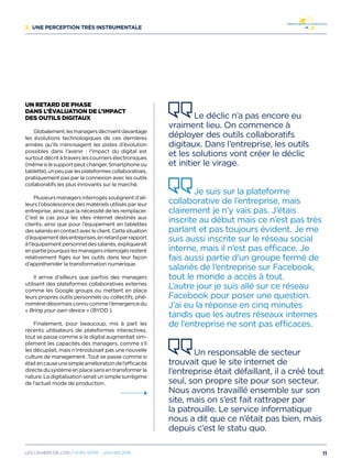 2/ Une perception très instrumentale
Un retard de phase
dans l’évaluation de l’impact
des outils digitaux
Globalement,lesmanagersdécriventdavantage
les évolutions technologiques de ces dernières
années qu’ils n’envisagent les pistes d’évolution
possibles dans l’avenir : l’impact du digital est
surtout décrit à travers les courriers électroniques
(mêmesilesupportpeutchanger,Smartphoneou
tablette),unpeuparlesplateformescollaboratives,
pratiquement pas par la connexion avec les outils
collaboratifs les plus innovants sur le marché.
Plusieursmanagersinterrogéssoulignentd’ail-
leurs l’obsolescence des matériels utilisés par leur
entreprise, ainsi que la nécessité de les remplacer.
C’est le cas pour les sites internet destinés aux
clients, ainsi que pour l’équipement en tablettes
dessalariésencontactavecleclient.Cettesituation
d’équipementdesentreprises,enretardparrapport
àl’équipementpersonneldessalariés,expliquerait
enpartiepourquoilesmanagersinterrogésrestent
relativement figés sur les outils dans leur façon
d’appréhender la transformation numérique.
Il arrive d’ailleurs que parfois des managers
utilisent des plateformes collaboratives externes
comme les Google groups ou mettent en place
leurs propres outils personnels ou collectifs, phé-
nomènedésormaisconnucommel’émergencedu
« Bring your own device » (BYOD ).
Finalement, pour beaucoup, mis à part les
récents utilisateurs de plateformes interactives,
tout se passe comme si le digital augmentait sim-
plement les capacités des managers, comme s’il
les décuplait, mais n’introduisait pas une nouvelle
culture de management. Tout se passe comme si
étaitencauseunesimpleaméliorationdel’efficacité
directedusystèmeenplacesansentransformerla
nature.Ladigitalisationseraitunsimplesurrégime
de l’actuel mode de production.
Le déclic n’a pas encore eu
vraiment lieu. On commence à
déployer des outils collaboratifs
digitaux. Dans l’entreprise, les outils
et les solutions vont créer le déclic
et initier le virage.
Je suis sur la plateforme
collaborative de l’entreprise, mais
clairement je n’y vais pas. J’étais
inscrite au début mais ce n’est pas très
parlant et pas toujours évident. Je me
suis aussi inscrite sur le réseau social
interne, mais il n’est pas efficace. Je
fais aussi partie d’un groupe fermé de
salariés de l’entreprise sur Facebook,
tout le monde a accès à tout.
L’autre jour je suis allé sur ce réseau
Facebook pour poser une question.
J’ai eu la réponse en cinq minutes
tandis que les autres réseaux internes
de l’entreprise ne sont pas efficaces.
Un responsable de secteur
trouvait que le site internet de
l’entreprise était défaillant, il a créé tout
seul, son propre site pour son secteur.
Nous avons travaillé ensemble sur son
site, mais on s’est fait rattraper par
la patrouille. Le service informatique
nous a dit que ce n’était pas bien, mais
depuis c’est le statu quo.
11Les cahiers DE L’OSI / hors série - janvier 2016
 