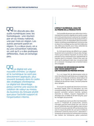 2/ Une perception très instrumentale
L’impact numérique, analysé
au prisme de la productivité
Ilestpossibledepenserquecettevisioninstru-
mentaledelatransitiondigitaleestenpartiecausée
parlatrèsgrandepressionsubieparlesmanagers
en matière de performance et de productivité sur
destempscourts.Ilsinterprètentalorslatransfor-
mationnumériqueessentiellementcommelamise
enplaced’unoutillagequileurpermetd’allerplus
vite, d’être plus réactifs, pour mieux atteindre les
objectifs difficiles qui leur sont fixés.
Ils n’ont pas le temps de réfléchir aux usages.
Ils peinent ainsi à prendre la mesure des change-
ments qu’eux-mêmes impulsent, ils ont du mal à
prendre le recul nécessaire pour appréhender la
manière dont ils innovent, à faire le lien avec les
outils qu’ils pratiquent dans leur vie personnelle
et à concevoir l’envergure de la transformation
ainsi engagée.
un Risque de déconnexion entre
une vision disruptive et
les managers de premier niveau
Il y a un risque fort de déconnexion entre la
visiondesdirectionsgénéralesquienvisagentdes
ruptures, à l’image de nombreux observateurs et
experts, et la majorité de leurs managers inter-
médiaire et de premier niveau. Cet écart présente
deux dangers.
D’une part, les appels des directions à la trans-
formation rapide, voire à la disruption, qui sont
compréhensibles face aux bouleversements que
peuvent connaître certains marchés, secteurs
d’activité ou métiers, risquent d’apparaître en
décalage avec la réalité et de faire long feu, pour
les managers de proximité.
Ces appels peuvent aussi être mal interprétés :
soumis à l’impératif de productivité, certains
managers peuvent être tentés par une mise en
œuvre utilitariste des outils digitaux dans le sens
exclusif d’une plus grande efficacité productive,
avec le risque de perdre de vue que la meilleure
protection contre le risque d’une « uberisation »
rampante est de renforcer la dimension humaine
des métiers de l’entreprise, grâce justement
On discute peu des
outils numériques avec les
homologues : une réunion
par an au niveau national,
une par mois en région. Les
autres pensent pareil en
région. Il y a deux jours, on a
eu une convention nationale,
on voit qu’il y a des pratiques
différentes, mais on échange
peu.
Le digital est une
nouvelle chimère. Le digital
et le numérique ne sont pas
directement appliqués, plus
souvent évoqués dans le cadre
des stratégies d’entreprise.
Le digital est davantage
perçu comme une source de
création de valeur au niveau
du business du Groupe plutôt
que pour l’activité support et
l’organisation interne.
12Les cahiers DE L’OSI / hors série - janvier 2016
 