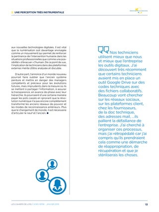 2/ Une perception très instrumentale
aux nouvelles technologies digitales. Il est vital
que la numérisation soit davantage envisagée
comme un mouvement qui permet de renforcer
la pertinence de l’intervention humaine dans les
situations professionnelles que comme une pos-
sibilité « d’évacuer » l’humain. De ce point de vue,
l’implication de techniciens dans des plateformes
externes mérite d’être analysée et discutée.
D’autre part, l’annonce d’un monde nouveau
pourrait faire oublier que l’ancien système
perdure et mettre en danger des managers
compétents et précieux pour les évolutions
futures, mais imprudents dans la mesure où ils
se mettent à partager l’information, à assurer
la transparence, en avance de phase avec leur
hiérarchie. Ils pourraient d’une certaine manière
payer les pots cassés en ignorant que la révo-
lution numérique n’a pas encore complètement
transformé les anciens réseaux de pouvoir et
les modes de reconnaissance antérieurs. Plus
que le changement de monde, il est nécessaire
d’articuler le neuf et l’ancien.
Nos techniciens
utilisent mieux que nous
et mieux que l’entreprise
les outils digitaux. J’ai
découvert très récemment
que certains techniciens
avaient mis en place un
outil Google Drive sur des
codes techniques avec
des fichiers collaboratifs.
Beaucoup vont chercher
sur les réseaux sociaux,
sur les plateformes client,
chez les fournisseurs,
de la doc technique,
des adresses mail, …ils
pallient la défaillance de
l’entreprise. J’ai cherché à
organiser ces processus,
mais j’ai rétropédalé car j’ai
compris qu’ils prendraient
cela comme une démarche
de réappropriation, de
récupération et que je
stériliserais les choses.
13Les cahiers DE L’OSI / hors série - janvier 2016
 