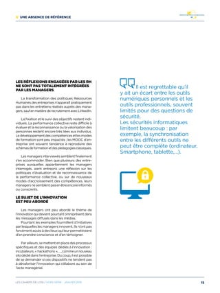 3/ Une absence de référence
Les réflexions engagées par les RH
ne sont pas totalement intégrées
par les managers
La transformation des politiques Ressources
Humainesdesentreprisesn’apparaîtpratiquement
pas dans les entretiens réalisés auprès des mana-
gers,saufenmatièrederecrutementavecLinkedIn.
La fixation et le suivi des objectifs restent indi-
viduels. La performance collective reste difficile à
évaluer et la reconnaissance ou la valorisation des
personnes restent encore très liées aux individus.
Ledéveloppementdescompétencesetlesmodes
de formation sont peu impactés ; les MOOC d’en-
treprise ont souvent tendance à reproduire des
schémasdeformationetdespédagogiesclassiques.
Lesmanagersinterviewéssemblentfinalement
s’en accommoder. Bien que plusieurs des entre-
prises auxquelles appartiennent les managers
interrogés, aient entrepris une réflexion sur les
politiques d’évaluation et de reconnaissance de
la performance collective, ou sur de nouveaux
modes d’accroissement des compétences, leurs
managersnesemblentpasenêtreencoreinformés
ou conscients.
Le sujet de l’innovation
est peu abordé
Les managers ont peu abordé le thème de
l’innovationquidevientpourtantomniprésentdans
les messages diffusés dans les médias.
Pourtant les exemples fourmillent d’initiatives
par lesquelles les managers innovent. Ils n’ont pas
forcémentaccèsàdeslieuxquileurpermettraient
d’en prendre conscience et d’en témoigner.
Par ailleurs, se mettent en place des processus
spécifiques et des équipes dédiés à l’innovation :
incubateurs,« hackathons »,…,commeunnouveau
silodédiédansl’entreprise.Ducoup,ilestpossible
de se demander si ces dispositifs ne tendent pas
à dévaloriser l’innovation qui s’élabore au sein de
l’acte managérial.
Il est regrettable qu’il
y ait un écart entre les outils
numériques personnels et les
outils professionnels, souvent
limités pour des questions de
sécurité.
Les sécurités informatiques
limitent beaucoup : par
exemple, la synchronisation
entre les différents outils ne
peut être complète (ordinateur,
Smartphone, tablette,…).
15Les cahiers DE L’OSI / hors série - janvier 2016
 