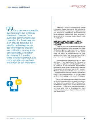 3/ Une absence de référence
On a des communautés
que l’on réunit sur le réseau
interne du Groupe. On a
aussi des communautés sur
LinkedIn. Sur Facebook, on
a un groupe constitué de
salariés de l’entreprise où
des informations circulent
mais attention au risque de
confidentialité, à la notion
de copyright. Il y a des
vides juridiques partout. Les
communautés ne sont pas
encadrées et pas maîtrisées.
Concernant l’innovation managériale, l’enjeu
est double : il s’agit d’abord de libérer l’initiative
et l’autonomie des managers pour qu’ils innovent,
puis dans un deuxième temps de faire remonter
cette innovation pour pouvoir enfin la diffuser à
l’ensembledel’entrepriseetl’insérerdanslemode
de production.
D’autres liens ou impacts sont
peu traités : prise de décision et
sécurité
Ladigitalisationaunimpactsurl’actededécider
qui doit être de plus en plus rapide et immédiat.
C’estunchangementmajeurparrapportaupassé.
Le manager doit décider de plus en plus rapide-
ment. Par ailleurs, le numérique offre des outils
qui permettent aussi que la décision soit prise à
plusieurs et de manière plus collaborative.
Les questions de cyber sécurité ne sont guère
abordées. Il s’agit là pourtant d’un thème qui va
prendreuneimportanceconsidérable.D’unepart,
les politiques de sécurité limitent drastiquement
l’intégrationdansl’entreprisedesoutilscollabora-
tifs les plus innovants : pour la première fois dans
l’histoire, l’entreprise reste à la traîne par rapport
àlasociétédansledomainenumérique.Alorsque
jusqu’ici, l’entreprise a toujours eu un rôle d’avant-
garde en matière de progrès et de technologies.
D’autrepart,ilestprobablequelescontraintes
desécuritéetdecybersécuritédeviennentencore
plus draconiennes qu’elles ne le sont aujourd’hui
et limitent les usages des outils mis en place dans
l’entreprise. Il s’agit là d’une menace potentielle à
surmonter pour éviter le développement d’une
concurrence de rupture et permettre aux mana-
gers d’innover.
16Les cahiers DE L’OSI / hors série - janvier 2016
 