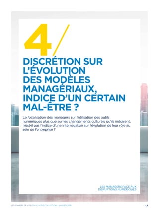 4/Discrétion sur
l’évolution
des modèles
managériaux,
indice d’un certain
mal-être ?
La focalisation des managers sur l’utilisation des outils
numériques plus que sur les changements culturels qu’ils induisent,
n’est-il pas l’indice d’une interrogation sur l’évolution de leur rôle au
sein de l’entreprise ?
Les managers face aux
disruptions numériques
17Les cahiers DE L’OSI / Nº4 / hors collection - janvier 2016
 