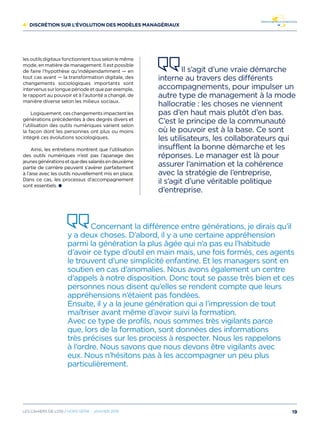 4/ Discrétion sur l’évolution des modèles managériaux
lesoutilsdigitauxfonctionnenttousselonlemême
mode, en matière de management. Il est possible
de faire l’hypothèse qu’indépendamment — en
tout cas avant — la transformation digitale, des
changements sociologiques importants sont
intervenus sur longue période et que par exemple,
le rapport au pouvoir et à l’autorité a changé, de
manière diverse selon les milieux sociaux.
Logiquement, ces changements impactent les
générations précédentes à des degrés divers et
l’utilisation des outils numériques varient selon
la façon dont les personnes ont plus ou moins
intégré ces évolutions sociologiques.
Ainsi, les entretiens montrent que l’utilisation
des outils numériques n’est pas l’apanage des
jeunesgénérationsetquedessalariésendeuxième
partie de carrière peuvent s’avérer parfaitement
à l’aise avec les outils nouvellement mis en place.
Dans ce cas, les processus d’accompagnement
sont essentiels.
Il s’agit d’une vraie démarche
interne au travers des différents
accompagnements, pour impulser un
autre type de management à la mode
hallocratie : les choses ne viennent
pas d’en haut mais plutôt d’en bas.
C’est le principe de la communauté
où le pouvoir est à la base. Ce sont
les utilisateurs, les collaborateurs qui
insufflent la bonne démarche et les
réponses. Le manager est là pour
assurer l’animation et la cohérence
avec la stratégie de l’entreprise,
il s’agit d’une véritable politique
d’entreprise.
Concernant la différence entre générations, je dirais qu’il
y a deux choses. D’abord, il y a une certaine appréhension
parmi la génération la plus âgée qui n’a pas eu l’habitude
d’avoir ce type d’outil en main mais, une fois formés, ces agents
le trouvent d’une simplicité enfantine. Et les managers sont en
soutien en cas d’anomalies. Nous avons également un centre
d’appels à notre disposition. Donc tout se passe très bien et ces
personnes nous disent qu’elles se rendent compte que leurs
appréhensions n’étaient pas fondées.
Ensuite, il y a la jeune génération qui a l’impression de tout
maîtriser avant même d’avoir suivi la formation.
Avec ce type de profils, nous sommes très vigilants parce
que, lors de la formation, sont données des informations
très précises sur les process à respecter. Nous les rappelons
à l’ordre. Nous savons que nous devons être vigilants avec
eux. Nous n’hésitons pas à les accompagner un peu plus
particulièrement.
19Les cahiers DE L’OSI / hors série - janvier 2016
 