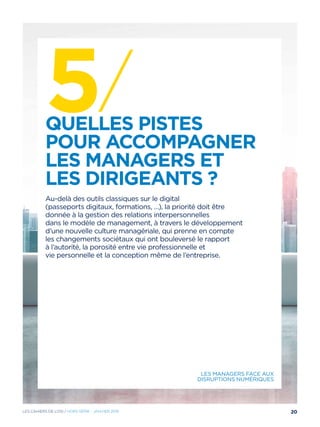 5/Quelles pistes
pour accompagner
les managers et
les dirigeants ?
Au-delà des outils classiques sur le digital
(passeports digitaux, formations, …), la priorité doit être
donnée à la gestion des relations interpersonnelles
dans le modèle de management, à travers le développement
d’une nouvelle culture managériale, qui prenne en compte
les changements sociétaux qui ont bouleversé le rapport
à l’autorité, la porosité entre vie professionnelle et
vie personnelle et la conception même de l’entreprise.
Les managers face aux
disruptions numériques
20Les cahiers DE L’OSI / hors série - janvier 2016
 
