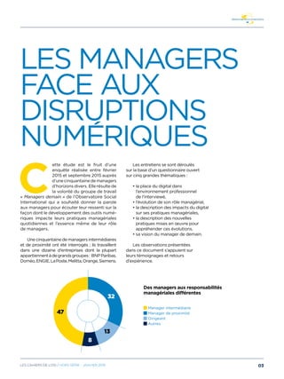 Les managers
face aux
disruptions
numEriques
C
ette étude est le fruit d’une
enquête réalisée entre février
2015 et septembre 2015 auprès
d’une cinquantaine de managers
d’horizons divers. Elle résulte de
la volonté du groupe de travail
« Managers demain » de l’Observatoire Social
International qui a souhaité donner la parole
aux managers pour écouter leur ressenti sur la
façon dont le développement des outils numé-
riques impacte leurs pratiques managériales
quotidiennes et l’essence même de leur rôle
de managers.
Unecinquantainedemanagersintermédiaires
et de proximité ont été interrogés ; ils travaillent
dans une dizaine d’entreprises dont la plupart
appartiennentàdegrandsgroupes: BNPParibas,
Doméo,ENGIE,LaPoste,Melitta,Orange,Siemens.
Les entretiens se sont déroulés
sur la base d’un questionnaire ouvert
sur cinq grandes thématiques :
• la place du digital dans
l’environnement professionnel
de l’interviewé,
• l’évolution de son rôle managérial,
• la description des impacts du digital
sur ses pratiques managériales,
• la description des nouvelles
pratiques mises en œuvre pour
appréhender ces évolutions,
• sa vision du manager de demain.
Les observations présentées
dans ce document s’appuient sur
leurs témoignages et retours
d’expérience.
Des managers aux responsabilités
managériales différentes
Manager intermédiaire
Manager de proximité
Dirigeant
Autres
32
8
47
13
03Les cahiers DE L’OSI / hors série - janvier 2016
 