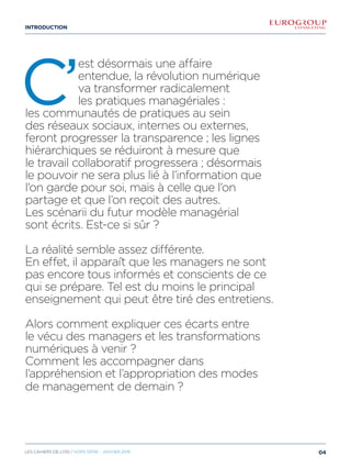 introduction
C’
est désormais une affaire
entendue, la révolution numérique
va transformer radicalement
les pratiques managériales :
les communautés de pratiques au sein
des réseaux sociaux, internes ou externes,
feront progresser la transparence ; les lignes
hiérarchiques se réduiront à mesure que
le travail collaboratif progressera ; désormais
le pouvoir ne sera plus lié à l’information que
l’on garde pour soi, mais à celle que l’on
partage et que l’on reçoit des autres.
Les scénarii du futur modèle managérial
sont écrits. Est-ce si sûr ?
La réalité semble assez différente.
En effet, il apparaît que les managers ne sont
pas encore tous informés et conscients de ce
qui se prépare. Tel est du moins le principal
enseignement qui peut être tiré des entretiens.
Alors comment expliquer ces écarts entre
le vécu des managers et les transformations
numériques à venir ?
Comment les accompagner dans
l’appréhension et l’appropriation des modes
de management de demain ?
04Les cahiers DE L’OSI / hors série - janvier 2016
 