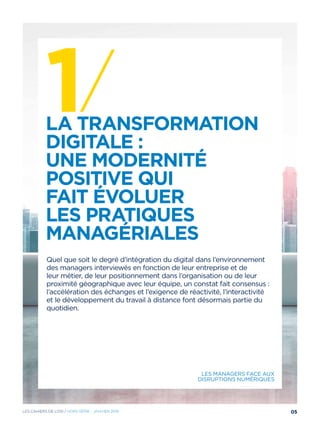 1/ 	La transformation
digitale :
une modernité
positive qui
fait évoluer
les pratiques
managériales
Quel que soit le degré d’intégration du digital dans l’environnement
des managers interviewés en fonction de leur entreprise et de
leur métier, de leur positionnement dans l’organisation ou de leur
proximité géographique avec leur équipe, un constat fait consensus :
l’accélération des échanges et l’exigence de réactivité, l’interactivité
et le développement du travail à distance font désormais partie du
quotidien.
Les managers face aux
disruptions numériques
05Les cahiers DE L’OSI / hors série - janvier 2016
 