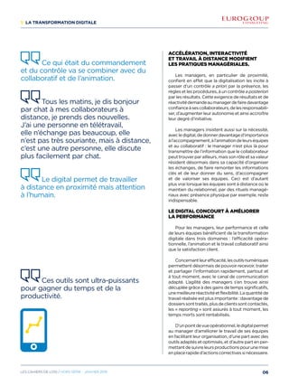 1/ La transformation digitale
Accélération, interactivité
et travail à distance modifient
les pratiques managériales.
Les managers, en particulier de proximité,
confient en effet que la digitalisation les incite à
passer d’un contrôle a priori par la présence, les
règles et les procédures, à un contrôle a posteriori
par les résultats. Cette exigence de résultats et de
réactivitédemandeaumanagerdefairedavantage
confianceàsescollaborateurs,delesresponsabili-
ser, d’augmenter leur autonomie et ainsi accroître
leur degré d’initiative.
Les managers insistent aussi sur la nécessité,
avecledigital,dedonnerdavantaged’importance
àl’accompagnement,àl’animationdeleurséquipes
et au collaboratif : le manager n’est plus là pour
transmettre de l’information que le collaborateur
peuttrouverparailleurs,maissonrôleetsavaleur
résident désormais dans sa capacité d’organiser
les échanges, de faire remonter les informations
clés et de leur donner du sens, d’accompagner
et de valoriser ses équipes. Ceci est d’autant
plus vrai lorsque les équipes sont à distance où le
maintien du relationnel, par des rituels managé-
riaux avec présence physique par exemple, reste
indispensable.
Le digital concourt à améliorer
la performance
Pour les managers, leur performance et celle
de leurs équipes bénéficient de la transformation
digitale dans trois domaines : l’efficacité opéra-
tionnelle, l’animation et le travail collaboratif ainsi
que la satisfaction client.
Concernantleurefficacité,lesoutilsnumériques
permettent désormais de pouvoir recevoir, traiter
et partager l’information rapidement, partout et
à tout moment, avec le canal de communication
adapté. L’agilité des managers s’en trouve ainsi
décuplée grâce à des gains de temps significatifs,
unemeilleureréactivitéetflexibilité.Laquantitéde
travail réalisée est plus importante : davantage de
dossierssonttraités,plusdeclientssontcontactés,
les « reporting » sont assurés à tout moment, les
temps morts sont rentabilisés.
D’unpointdevueopérationnel,ledigitalpermet
au manager d’améliorer le travail de ses équipes
en facilitant leur organisation, d’une part avec des
outils adaptés et optimisés, et d’autre part en per-
mettantdesuivreleursproductionspourunemise
enplacerapided’actionscorrectivessinécessaire.
Ce qui était du commandement
et du contrôle va se combiner avec du
collaboratif et de l’animation. 
Tous les matins, je dis bonjour
par chat à mes collaborateurs à
distance, je prends des nouvelles.
J’ai une personne en télétravail,
elle n’échange pas beaucoup, elle
n’est pas très souriante, mais à distance,
c’est une autre personne, elle discute
plus facilement par chat. 
Le digital permet de travailler
à distance en proximité mais attention
à l’humain.
Ces outils sont ultra-puissants
pour gagner du temps et de la
productivité.
06Les cahiers DE L’OSI / hors série - janvier 2016
 
