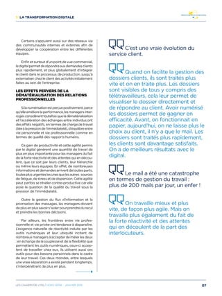 1/ La transformation digitale
Certains s’appuient aussi sur des réseaux via
des communautés internes et externes afin de
développer la coopération entre les différentes
équipes.
Enfin et surtout d’un point de vue commercial,
ledigitalpermetderépondreauxdemandesclients
plus rapidement, et plus globalement d’intégrer
le client dans le processus de production, jusqu’à
externaliserchezleclientdesactivitésinitialement
faites au sein de l’entreprise.
Les effets pervers de la
dématérialisation des relations
professionnelles 
Silanumérisationestperçuepositivement,parce
qu’elleaméliorelaperformance,lesmanagersinter-
rogésconsidèrenttoutefoisqueladématérialisation
et l’accélération des échanges entre individus ont
des effets négatifs, en termes de charge de travail
(liéeàlapressiondel’immédiateté),d’équilibreentre
vie personnelle et vie professionnelle comme en
termes de qualité des rapports humains.
Ce gain de productivité et cette agilité permis
par le digital génèrent une quantité de travail de
plus en plus importante pour les managers du fait
de la forte réactivité et des attentes qui en décou-
lent, que ce soit par leurs clients, leur hiérarchie
ou même leurs équipes. En effet, de nombreuses
informationsetdemandesarriventdetoutesparts,
toutesplusurgenteslesunesquelesautres:sources
de fatigue, de stress et de dispersion. Cette agilité
peut parfois se révéler contre-productive car elle
pose la question de la qualité du travail sous la
pression de l’immédiateté.
Outre la gestion du flux d’information et la
priorisation des messages, les managers doivent
deplusenplussavoirs’isolerpourprendredurecul
et prendre les bonnes décisions.
Par ailleurs, les frontières entre vie profes-
sionnelle et vie privée ont tendance à disparaître.
L’exigence naturelle de réactivité induite par les
outils numériques et leur ubiquité incitent de
nombreuxmanagersàaccepterdemêlerlesdeux
: en échange de la souplesse et de la flexibilité que
permettent les outils numériques, ceux-ci accep-
tent de travailler chez eux, ils utilisent aussi ces
outils pour des besoins personnels dans le cadre
de leur travail. Ces deux mondes, entre lesquels
une vraie séparation a existé pendant longtemps,
s’interpénètrent de plus en plus.
C’est une vraie évolution du
service client.
Quand on facilite la gestion des
dossiers clients, ils sont traités plus
vite et on en traite plus. Les dossiers
sont visibles de tous y compris des
télétravailleurs, cela leur permet de
visualiser le dossier directement et
de répondre au client. Avoir numérisé
les dossiers permet de gagner en
efficacité. Avant, on fonctionnait en
papier, aujourd’hui, on ne laisse plus le
choix au client, il n’y a que le mail. Les
dossiers sont traités plus rapidement,
les clients sont davantage satisfaits.
On a de meilleurs résultats avec le
digital.
Le mail a été une catastrophe
en termes de gestion du travail :
plus de 200 mails par jour, un enfer !
On travaille mieux et plus
vite, de façon plus agile. Mais on
travaille plus également du fait de
la forte réactivité et des attentes
qui en découlent de la part des
interlocuteurs. 
07Les cahiers DE L’OSI / hors série - janvier 2016
 