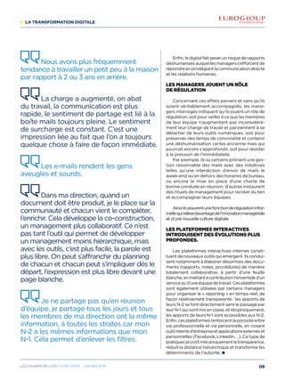 1/ La transformation digitale
Enfin, le digital fait peser un risque de rapports
déshumanisésauquellesmanagerss’efforcentde
répondreenprivilégiantlacommunicationdirecte
et les relations humaines.
Les managers jouent un rôle
de régulation 
Concernant ces effets pervers et sans qu’ils
soient véritablement accompagnés, les mana-
gers interrogés indiquent qu’ils jouent un rôle de
régulation, soit pour veiller à ce que les membres
de leur équipe n’augmentent pas inconsidéré-
ment leur charge de travail et parviennent à se
détacher de leurs outils numériques, soit pour
préserver des temps de convivialité et contenir
une déshumanisation certes ancienne mais qui
pourrait encore s’approfondir, soit pour résister
à la pression de l’immédiateté.
Par exemple, là où certains prônent une ges-
tion raisonnable des mails avec des initiatives
telles qu’une interdiction d’envoi de mails le
week-end ou en dehors des horaires de bureau,
ou encore la mise en place d’une charte de
bonne conduite en réunion, d’autres instaurent
des rituels de management pour recréer du lien
et accompagner leurs équipes.
Ainsiilsassurentunefonctionderégulationinfor-
mellequirelèvedavantagedel’innovationmanagériale
et d’une nouvelle culture digitale.
Les plateformes interactives
introduisent des évolutions plus
profondes.
Les plateformes interactives internes consti-
tuentdenouveauxoutilsquiémergent.Ilscondui-
sent notamment à élaborer désormais des docu-
ments (rapports, notes, procédures) de manière
totalement collaborative, à partir d’une feuille
blanche,enmettantàcontributionl’ensembled’un
serviceoud’uneéquipedetravail.Cesplateformes
sont également utilisées par certains managers
pour organiser le « reporting » en temps réel, de
façon relativement transparente : les apports de
leurs N-2 se font directement sans le passage par
leur N-1 qui sont mis en copie, et réciproquement,
les apports de leurs N-1 sont accessibles aux N-2.
Enfin,cesplateformesrenforcentlaporositéentre
vie professionnelle et vie personnelle, en mixant
outilinterned’entrepriseetapplicationsexterneset
personnelles (Facebook, LinkedIn, …). Ce type de
pratiquesaccroîtmécaniquementlatransparence,
réduit la distance hiérarchique et transforme les
déterminants de l’autorité.
Nous avons plus fréquemment
tendance à travailler un petit peu à la maison
par rapport à 2 ou 3 ans en arrière.
La charge a augmenté, on abat
du travail, la communication est plus
rapide, le sentiment de partage est lié à la
boîte mails toujours pleine. Le sentiment
de surcharge est constant. C’est une
impression liée au fait que l’on a toujours
quelque chose à faire de façon immédiate.
Les e-mails rendent les gens
aveugles et sourds.
Dans ma direction, quand un
document doit être produit, je le place sur la
communauté et chacun vient le compléter,
l’enrichir. Cela développe la co-construction,
un management plus collaboratif. Ce n’est
pas tant l’outil qui permet de développer
un management moins hiérarchique, mais
avec les outils, c’est plus facile, la parole est
plus libre. On peut s’affranchir du planning
de chacun et chacun peut s’impliquer dès le
départ, l’expression est plus libre devant une
page blanche.
Je ne partage pas qu’en réunion
d’équipe, je partage tous les jours et tous
les membres de ma direction ont la même
information, à toutes les strates car mon
N-2 a les mêmes informations que mon
N-1. Cela permet d’enlever les filtres.
08Les cahiers DE L’OSI / hors série - janvier 2016
 