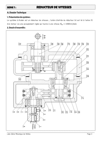 Labo Génie Mécanique de Kélibia Page 2
SERIE 1 : REDUCTEUR DE VITESSES
A. Dossier Technique
1. Présentation du système :
Le système à étudier est un réducteur de vitesses ; l’arbre d’entrée du réducteur (4) est lié à l’arbre (1)
d’un moteur via una accouplement rigide qui tourne à une vitesse 𝑁 = 1440 𝑡𝑟/𝑚𝑖𝑛
2. Dessind’ensemble :
 