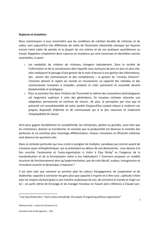Ruptures et mutations

Nous commençons à tous reconnaître que les conditions de création durable de richesses et de
valeur sont aujourd’hui très différentes de celles de l’économie industrielle classique qui façonne
encore notre cadre de pensée et la plupart de nos actions et de nos pratiques quotidiennes au
travail. Rappelons simplement deux ruptures et mutations qui sont reconnues et identifiées comme
essentielles, à savoir:

       o Les modalités de création de richesses changent radicalement. Dans la société de
         l'information et de la connaissance dans laquelle nous avançons de plus en plus en plus vite,
         elles impliquent le passage d'une gestion de la main d’œuvre à une gestion des informations,
         des savoirs des connaissances et des compétences – la gestion du "cerveau d'œuvre".
         L'homme devient le repère du monde en mouvement. La capacité des individus et des
         communautés humaines à travailler, produire et créer autrement et ensemble devient
         fondamentale et stratégique.
       o Pour la première fois dans l’histoire de l'humanité le rythme des innovations technologiques
         est largement supérieur à celui des générations. Ce nouveau contexte nécessite une
         adaptation permanente et continue de chacun. De plus, la perception par tous que la
         précarité est consubstantielle de notre société d'aujourd'hui conduit chacun à renforcer ses
         propres dispositifs d'identité et de communauté qui à la fois rassurent et renforcent
         l'employabilité de chacun


Ainsi pour gagner durablement en compétitivité, les entreprises, petites ou grandes, aussi bien que
les institutions, doivent se transformer et constate que la productivité est devenue la moindre des
politesses et ne constitue plus l'avantage différentiateur: vitesse, innovation et efficacité collective
sont devenus les questions clés.

Dans ce contexte particulier qui nous invite à souligner de multiples paradoxes qui comme autant de
crevasses quasi-schizophréniques qui se présentent au détour de nos découvertes, nous devons à la
fois concilier l’autonomie et l’auto-organisation si chère à Clay Shirky2 et l’exigence de la
standardisation et de la formalisation chère à nos habitudes(!) ? Comment proposer un modèle
structuré de fonctionnement alors qu’expérimentation, pas-de-coté décisif, audace, transgression et
innovation ouverte et dynamique s’imposent ?

Il est alors clair que viennent au premier plan les valeurs d’engagement, de coopération et de
leadership: capacité à connecter les gens plus que capacité à inspirer et à être suivi ; aptitude à faire
avec les moyens du bord grâce à une manière audacieuse de voir, de connaitre le monde et d’agir sur
lui – on parle même de bricolage et de manager bricoleur en faisant alors référence à Claude Levi-


2
    Lire Clay Shirky dans " Here comes everybody: the power of organizing without organization"
                                                                                                        3

©Richard Collin – Institut de l’Entreprise 2.0

Grenoble Ecole de Management, 2011
 