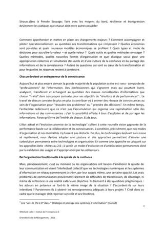 Strauss dans la Pensée Sauvage; faire avec les moyens du bord, résilience et transgression
deviennent les viatiques que chacun doit entre autres posséder



Comment appréhender et mettre en place ces changements majeurs ? Comment accompagner et
piloter opérationnellement au quotidien ces transformations qui s'imposent ? Quelles économies
sont possibles et quels nouveaux modèles économiques se profilent ? Quels types et mode de
décisions pour accroître la valeur – et quelle valeur ? Quels outils et quelles méthodes envisager ?
Quelles méthodes, quelles nouvelles formes d'organisation et quel dialogue social pour une
appropriation collective et simultanée des outils et d'une culture de la confiance et du partage des
informations et de la connaissance ? Autant de questions qui sont au cœur de la transformation et
pour lesquelles les réponses restent à construire.

Chacun devient un entrepreneur de la connaissance

Aujourd'hui et plus encore demain la grande majorité de la population active est -sera - composée de
"professionnels" de l'information. Des professionnels qui s'ignorent mais qui pourtant lisent,
analysent, transfèrent et échangent au quotidien des masses considérables d'informations que
chacun "traite" dans son propre contexte pour ses objectifs de "résultats et de performances"… Le
travail de chacun consiste de plus en plus à contribuer et à animer des réseaux de connaissances au
sein de l'organisation pour "résoudre des problèmes" ou " prendre des décisions". En même temps,
l'entreprise redécouvre que ce n'est pas l'accumulation qui organise une capitalisation utile des
informations et des connaissances : c'est la possibilité offerte à tous d'exploiter et de partager les
informations. Parce qu'il y va de l'intérêt de chacun. Et de tous.

L'état actuel et l'évolution promise de la technologie3 collent à cette nouvelle vision gagnante de la
performance basée sur la collaboration et les connaissances, à condition, précisément, que nos modes
d'organisation et nos mentalités n'y fassent pas obstacle. De plus, les technologies évoluant sans cesse
et rapidement, nous devons adopter une posture et des approches permettant d'assurer une
coévolution permanente entre technologies et organisation. En somme une approche se calquant sur
les approches beta chères au 2.0 ; à savoir un mode d’évolution et d’amélioration permanentes dicté
par la validation des usages et l’appropriation par les utilisateurs.

De l'organisation fonctionnelle à la spirale de la confiance

Mais, paradoxalement, c'est au moment où les organisations ont besoin d'améliorer la qualité de
leur communication et visent l'intellectuel collectif que les technologies numériques et les systèmes
d'information en réseau commencent à créer, par leur succès même, une certaine opacité. Les vrais
problèmes de communication proviennent rarement de difficultés de transmission, de décodage, ni
même de références à une réalité extérieure objective. Ils tiennent à des questions pragmatiques :
les acteurs en présence se font-ils la même image de la situation ? S'accordent-ils sur leurs
intentions ? Parviennent-ils à obtenir les renseignements adéquats à leurs projets ? C'est dans ce
cadre que le manager doit repenser son rôle et ses fonctions.

3
    Lire "vers le DSI 2.0" dans " Stratégie et pilotage des systèmes d'information" (Dunod)
                                                                                                     4

©Richard Collin – Institut de l’Entreprise 2.0

Grenoble Ecole de Management, 2011
 