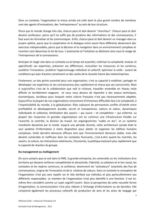 Dans ce contexte, l'organisation la mieux armée est celle dont le plus grand nombre de membres
sont des agents d'innovations, des "entrepreneurs" au sein de leur structure.

Parce que le monde change très vite, chacun peut et doit devenir "chercheur". Chacun peut et doit
devenir professeur, parce qu'il ne suffit pas de produire des informations et des connaissances, il
faut aussi les formaliser et les communiquer. Enfin, chacun peut et doit devenir un manager dans sa
propre sphère, parce que la coopération et le dialogue entre savoir-faire différents deviennent des
exercices indispensables, parce que la décision et la navigation dans un environnement complexe et
incertain sont désormais le lot de tous. L'autonomie et l'initiative se déclinent ainsi sous le visage de
l'entrepreneur de la connaissance.

Anticiper et réagir vite dans un contexte ou le temps est essentiel, maîtriser la complexité, évaluer et
approfondir ses expertises, préserver ses différences, mutualiser les ressources et les contenus,
accélérer l'innovation, accélérer l'apprentissage individuel et collectif, optimiser la veille : autant de
conditions qui avec d'autres constituent un des socles de la réussite future des nextentreprises.

Finalement, un des points essentiel pour une organisation, c'est sa capacité à mobiliser, partager et
développer ses expertises et ses connaissances plus rapidement et mieux que ses concurrents. Mais
si aujourd'hui c'est de la collaboration que naît la richesse, travailler ensemble en réseau reste
difficile et terriblement exigeant; et nous nous devons de répondre à des enjeux techniques,
économiques, sociétaux pour lesquels notre culture française n’est pas nécessairement adaptée.
Aujourd'hui la plupart de nos organisations rencontrent d'immenses difficultés face à la complexité, à
l'imprévisibilité du monde, à la globalisation. Elles subissent de permanents conflits d'intérêt entre
profitabilité et développement durable, secret et transparence, valeurs et valeur, dynamiques
individuelle et collective, fertilisation des savoirs – qui ouvre – et compétition – qui enferme. La
plupart des moyennes et grandes organisations ont en commun une infrastructure fondée sur
l'autorité, le contrôle, la division du travail, les organigrammes "codés en dur", et un système
monétaire dynamisé par la rareté. Jusqu'à une période récente, cette architecture sociale était le
seul système d'information à notre disposition pour piloter et organiser les édifices humains
complexes. Cette dernière demeure efficace tant que l'environnement demeure stable, mais elle
devient vulnérable et inefficace dans les contextes fluctuants, c'est-à-dire quand les marchés, les
savoirs, la culture, les interactions extérieures, l'économie, la politique évoluent plus rapidement que
la capacité de réaction du groupe.

Du management au maillagement

On aura compris que ce soit dans la PME, la grande entreprise, les universités ou les institutions d'un
territoire qui doivent renforcer compétitivité et attractivité, l'identité, la cohésion et le lien social, les
contextes et les repères communs, la confiance, deviennent les "activateurs" essentiels des flux de
connaissances, origine de l'innovation et de la création de valeurs. Dans ce contexte la conception de
l'organisation n'est pas sans rejaillir sur le rôle attribué aux individus et plus particulièrement aux
différents responsables. Le membre de l'organisation n'est plus identifié à une fonction. Il est lui-
même être considéré comme un sujet cognitif ouvert. Dans la perspective de cette nouvelle forme
d’organisation, la communication n'est plus réduite à l'échange d'informations ou de données. Elle
comprend également les processus collectifs de production de sens et les actes de langage par
                                                                                                            5

©Richard Collin – Institut de l’Entreprise 2.0

Grenoble Ecole de Management, 2011
 