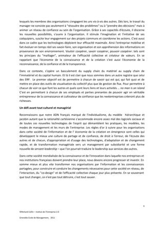 lesquels les membres des organisations s'engagent les uns vis-à-vis des autres. Dès lors, le travail du
manager ne consiste pas seulement à "résoudre des problèmes" ou à "prendre des décisions" mais à
animer un réseau de confiance au sein de l'organisation. Grâce à ses capacités d'écoute, il discerne
les nouvelles possibilités, s'ouvre à l'organisation. Il stimule l'imagination et l'initiative de ses
coéquipiers, suscite leur engagement sur des projets communs et coordonne les actions. C'est aussi
dans ce cadre que les technologies déploient leur efficacité maximale. Ainsi l'entreprise mobilise et
fait évoluer en temps réel ses savoir-faire, son organisation et son appréhension des informations en
provenance de son environnement. Vouloir coopérer, savoir coopérer, pouvoir coopérer: tels sont
les principes du "maillager", animateur de l'efficacité collective et créateur de valeurs. En se
rappelant que l'économie de la connaissance et de la création c'est aussi l'économie de la
reconnaissance, de la confiance et de la transparence.

Dans ce contexte, s’opère un basculement du supply chain du matériel au supply chain de
l’immatériel et du capital humain. Et là il est clair que nous sommes dans un autre registre que celui
des ERP. Le premier objectif est de permettre à chacun de savoir qui est qui, qui fait quoi et de
mettre en place des outils de visualisation du collectif plus que de gestion de flux. Pour permettre à
chacun de voir ce que font les autres et quels sont leurs liens et leurs activités … no man is an island
C’est en permettant à chacun de ses employés et parties prenantes de pouvoir agir en véritable
entrepreneur de la connaissance et cultivateur de confiance que les nextentreprises créeront plus de
richesses.

Un défi avant tout culturel et managérial

Reconnaissons que notre ADN français marqué de l’individualisme, du modèle hiérarchique et
jacobin autant que la rationalité cartésienne s’accommode encore assez mal des logiciels sociaux et
de toutes ces nouvelles technologies de l’esprit qui démantèlent les pratiques, les modèles, les
modes de management et les murs de l’entreprise. Les règles d'or à suivre pour les organisations
dans cette société de l'information et de l' économie de la création en émergence sont celles qui
développent le mieux une culture de partage et de confiance, de droit à l'erreur, de l'écoute des
autres et de chacun, d'appropriation et d'usage des technologies, d'adaptation et de changement
rapide, et de transformation managériale vers un management par subsidiarité et une forme
nouvelle de servant leadership – que l’on pourrait traduire le leadership aux services des autres.

Dans cette société mondialisée de la connaissance et de l'innovation dans laquelle nos entreprises et
nos institutions françaises doivent prendre leur place, nous devons encore progresser et investir. En
somme mieux et plus vite transformer nos organisations par l'information et les connaissances
partagées; pour construire et conduire les changements nécessaires pour cette société en réseau, de
l'interaction, du "co-design" et de l'efficacité collective chaque jour plus présente. En se souvenant
que tout changer, ce n'est pas tout détruire, c'est tout sauver.




                                                                                                       6

©Richard Collin – Institut de l’Entreprise 2.0

Grenoble Ecole de Management, 2011
 