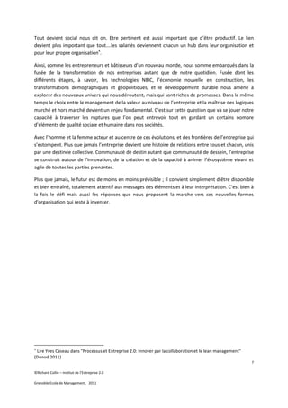 Tout devient social nous dit on. Etre pertinent est aussi important que d’être productif. Le lien
devient plus important que tout….les salariés deviennent chacun un hub dans leur organisation et
pour leur propre organisation4.

Ainsi, comme les entrepreneurs et bâtisseurs d’un nouveau monde, nous somme embarqués dans la
fusée de la transformation de nos entreprises autant que de notre quotidien. Fusée dont les
différents étages, à savoir, les technologies NBIC, l’économie nouvelle en construction, les
transformations démographiques et géopolitiques, et le développement durable nous amène à
explorer des nouveaux univers qui nous déroutent, mais qui sont riches de promesses. Dans le même
temps le choix entre le management de la valeur au niveau de l’entreprise et la maîtrise des logiques
marché et hors marché devient un enjeu fondamental. C'est sur cette question que va se jouer notre
capacité à traverser les ruptures que l’on peut entrevoir tout en gardant un certains nombre
d’éléments de qualité sociale et humaine dans nos sociétés.

Avec l’homme et la femme acteur et au centre de ces évolutions, et des frontières de l’entreprise qui
s’estompent. Plus que jamais l’entreprise devient une histoire de relations entre tous et chacun, unis
par une destinée collective. Communauté de destin autant que communauté de dessein, l’entreprise
se construit autour de l’innovation, de la création et de la capacité à animer l’écosystème vivant et
agile de toutes les parties prenantes.

Plus que jamais, le futur est de moins en moins prévisible ; il convient simplement d’être disponible
et bien entraîné, totalement attentif aux messages des éléments et à leur interprétation. C’est bien à
la fois le défi mais aussi les réponses que nous proposent la marche vers ces nouvelles formes
d'organisation qui reste à inventer.




4
 Lire Yves Caseau dans "Processus et Entreprise 2.0: Innover par la collaboration et le lean management"
(Dunod 2011)
                                                                                                           7

©Richard Collin – Institut de l’Entreprise 2.0

Grenoble Ecole de Management, 2011
 