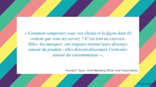 « Comment comprenez-vous vos clients et la façon dont ils
veulent que vous les serviez ? C’est tout un exercice.
Elles -les marques- ont toujours orienté leurs discours
autour du produit ; elles doivent désormais l’articuler
autour du consommateur ».
Thomas P. Davis - Chief Marketing Officer chez Forbes Media
 