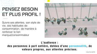13
Suivre ses attentes, son style de
vie, ses habitudes de
consommation, de manière à
renforcer le lien
marque/consommateur
L’audience :
des personnes à part entière, dotées d’une personnalité, de
valeurs propres, aux attentes précises.
vPENSEZ BESOIN
ET PLUS PROFIL !
 