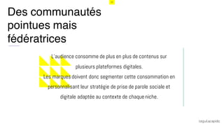 15
Des communautés
pointues mais
fédératrices
i
L’audience consomme de plus en plus de contenus sur
plusieurs plateformes digitales.
Les marques doivent donc segmenter cette consommation en
personnalisant leur stratégie de prise de parole sociale et
digitale adaptée au contexte de chaque niche.
 
