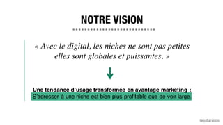 « Avec le digital, les niches ne sont pas petites
elles sont globales et puissantes. »
Une tendance d’usage transformée en avantage marketing :
S’adresser à une niche est bien plus profitable que de voir large.
NOTRE VISION
 