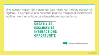 CRÉATIVITÉ
EXCLUSIVITÉ
INTERACTIONS
OPPORTUNITÉ
Penser sur le long terme
Une consommation de masse de tous types de médias sociaux et
digitaux... Qui implique une nécessité pour les marques d’appréhender
intelligemment le contexte dans lequel évolue leur audience.
 