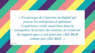 « Un passage de l’internet au digital qui
pousse les entreprises à optimiser
l’expérience créée aussi bien dans la
navigation, la lecture du contenu, la créativité
du support que ce soit pour une cible BtoB
comme une cible BtoC. »
Notre constat
 
