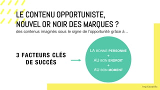 3 FACTEURS CLÉS
DE SUCCÈS
des contenus imaginés sous le signe de l’opportunité grâce à ..
rLE CONTENU OPPORTUNISTE,
NOUVEL OR NOIR DES MARQUES ?
LA BONNE PERSONNE
+
AU BON ENDROIT
+
AU BON MOMENT
 