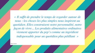 « Il suffit de prendre le temps de regarder autour de
nous : les choses les plus simples nous inspirent au
quotidien. Elles construisent notre personnalité, notre
façon de vivre... Les produits alimentaires ordinaires
viennent apporter du pep’s comme un ingrédient
indispensable pour un quotidien plus pétillant »
Notre constat
 
