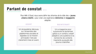 Partant de constat ...
Pour Milk U Good, nous avons défini les attentes de la cible des « jeunes
urbains créatifs » pour créer une expérience distinctive et engageante
adaptée :
Un écosystème décousu
sur l’ensemble des
plateformes sociales et
digitales où la mission
principale n’est pas
clairement mise en avant.
A VA NT
Un e-magazine pour
surprendre et dynamiser
grâce à un contenu créatif
adapté à une audience à la
recherche de contents
inspirants auxquels elle
pourra s’identifier.
MA I NT E NA NT
 