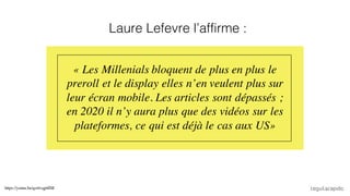 « Les Millenials bloquent de plus en plus le
preroll et le display elles n’en veulent plus sur
leur écran mobile. Les articles sont dépassés ;
en 2020 il n’y aura plus que des vidéos sur les
plateformes, ce qui est déjà le cas aux US»
https://youtu.be/qst4vqptIIM
Laure Lefevre l’affirme :
 
