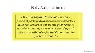 « Il y a Instagram, Snapchat, Facebook,
j’écris et partage déjà sur tous ces supports, à
quoi bon retourner sur un site pour réécrire
les mêmes choses, alors que ce site n’a pas la
même accessibilité et facilité de consultation
que les réseaux ? »
Betty Autier l’affirme :
 