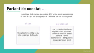 Partant de constat ...
La politique de la marque automobile SEAT utilise ses propres cookies
et ceux de tiers sur la navigation de l’audience sur son site corporate :
Une plateforme intégrée au
site corporate de Canal+
A VA NT
Une nouvelle plateforme
digitale à part, pour des
contenus exclusifs édités
dans un « club
aspirationnel » conçu selon
chaque parcours client
MA I NT E NA NT
 