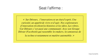 « Sur Détours, l’innovation est un état d’esprit. Une
curiosité, un appétit de vivre et d’agir. Nos explorateurs
d’innovation récoltent les histoires et les idées. Les vôtres.
Car Détours c’est aussi une communauté. Avec son Groupe
Détour (Facebook) qui rassemble les makers, les amoureux de
la techno et notamment en matière automobile. »
Seat l’affirme :
 