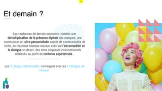 52
i
Et demain ?
Les tendances de demain pourraient montrer une
démultiplication de la présence digitale des marques, une
communication ultra personnalisée auprès de communautés de
niche, de nouveaux réseaux sociaux axés sur l’instantanéité et
le dialogue en direct, des sites corporate informationnels
délaissés au profit de contenus expérientiels...
Les stratégie relationnelles convergent avec les stratégies de
marque.
 