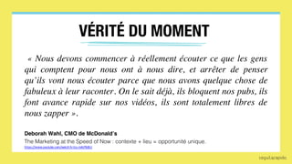 The Marketing at the Speed of Now : contexte + lieu = opportunité unique.
VÉRITÉ DU MOMENT
« Nous devons commencer à réellement écouter ce que les gens
qui comptent pour nous ont à nous dire, et arrêter de penser
qu’ils vont nous écouter parce que nous avons quelque chose de
fabuleux à leur raconter. On le sait déjà, ils bloquent nos pubs, ils
font avance rapide sur nos vidéos, ils sont totalement libres de
nous zapper ».
Deborah Wahl, CMO de McDonald’s
https://www.youtube.com/watch?v=Uu-mAJPbBJU
 