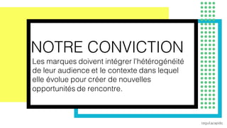 9
NOTRE CONVICTION
Les marques doivent intégrer l’hétérogénéité
de leur audience et le contexte dans lequel
elle évolue pour créer de nouvelles
opportunités de rencontre.
 