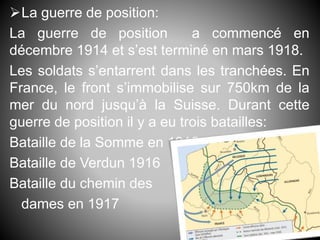 La guerre de position:
La guerre de position a commencé en
décembre 1914 et s’est terminé en mars 1918.
Les soldats s’entarrent dans les tranchées. En
France, le front s’immobilise sur 750km de la
mer du nord jusqu’à la Suisse. Durant cette
guerre de position il y a eu trois batailles:
Bataille de la Somme en 1915
Bataille de Verdun 1916
Bataille du chemin des
dames en 1917
 