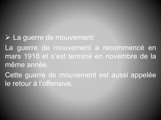  La guerre de mouvement:
La guerre de mouvement a recommencé en
mars 1918 et s’est terminé en novembre de la
même année.
Cette guerre de mouvement est aussi appelée
le retour à l’offensive.
 