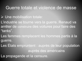 Guerre totale et violence de masse
 Une mobilisation totale:
L’industrie se tourne vers la guerre. Renaud va
arrêter de construire des voitures pour faire des
“tanks”.
Les femmes remplacent les hommes partis à la
guerre.
Les États empruntent : auprès de leur population
auprès des américains
La propagande et la censure.
 