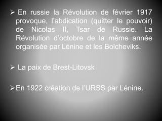  En russie la Révolution de février 1917
provoque, l’abdication (quitter le pouvoir)
de Nicolas II, Tsar de Russie. La
Révolution d’octobre de la même année
organisée par Lénine et les Bolcheviks.
 La paix de Brest-Litovsk
En 1922 création de l’URSS par Lénine.
 