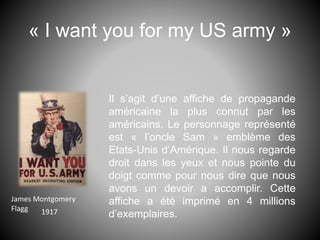 « I want you for my US army »
Il s’agit d’une affiche de propagande
américaine la plus connut par les
américains. Le personnage représenté
est « l’oncle Sam » emblème des
Etats-Unis d’Amérique. Il nous regarde
droit dans les yeux et nous pointe du
doigt comme pour nous dire que nous
avons un devoir a accomplir. Cette
affiche a été imprimé en 4 millions
d’exemplaires.
James Montgomery
Flagg 1917
 